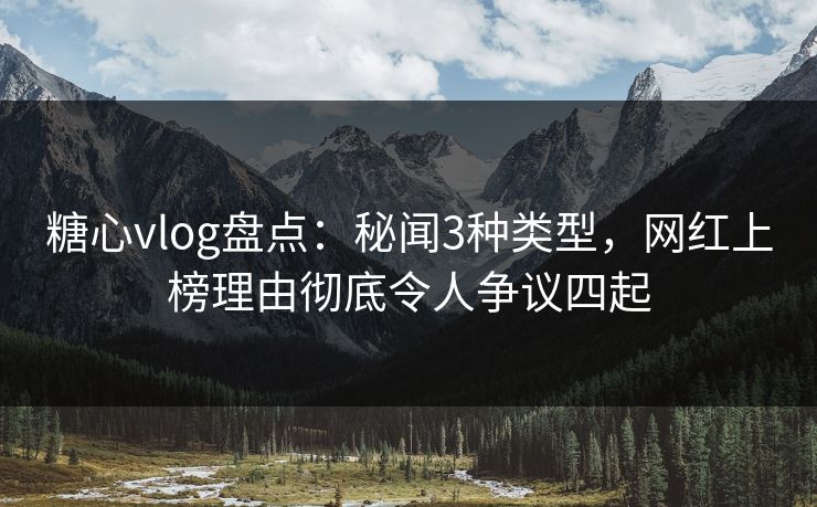 糖心vlog盘点：秘闻3种类型，网红上榜理由彻底令人争议四起