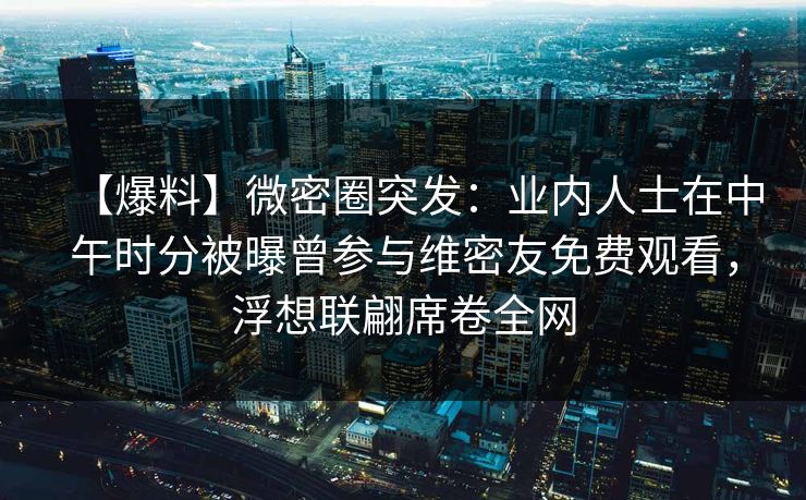 【爆料】微密圈突发：业内人士在中午时分被曝曾参与维密友免费观看，浮想联翩席卷全网