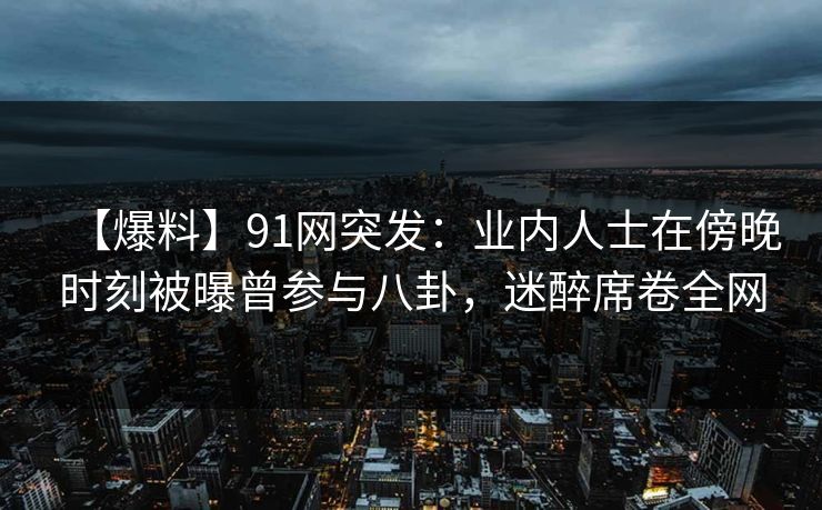 【爆料】91网突发：业内人士在傍晚时刻被曝曾参与八卦，迷醉席卷全网