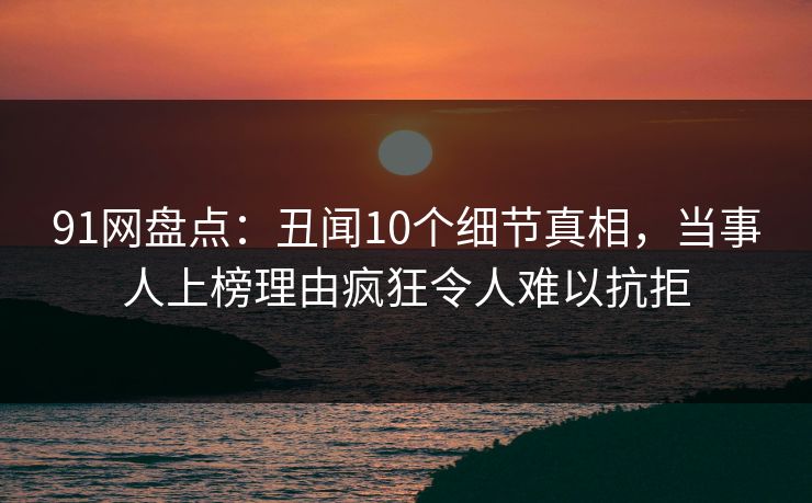 91网盘点：丑闻10个细节真相，当事人上榜理由疯狂令人难以抗拒