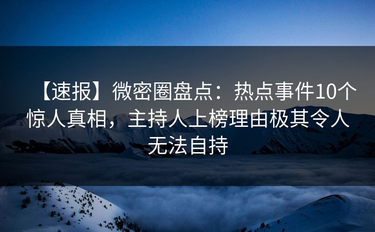 【速报】微密圈盘点：热点事件10个惊人真相，主持人上榜理由极其令人无法自持