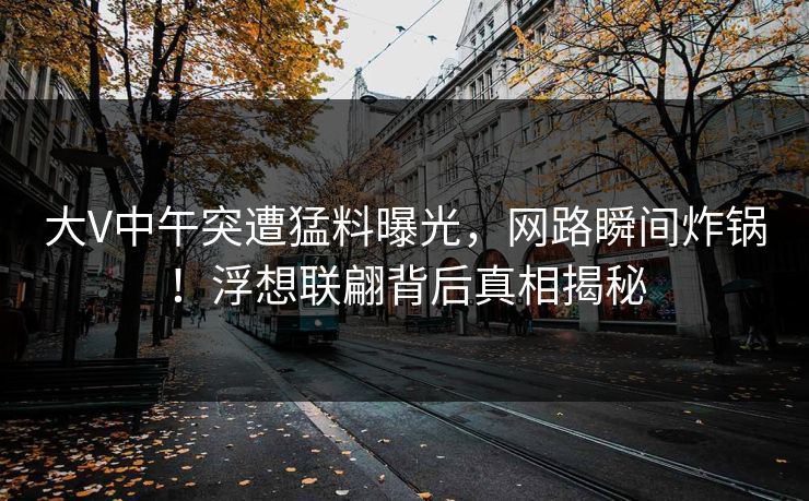 大V中午突遭猛料曝光,网路瞬间炸锅!浮想联翩背后真相揭秘 大V中午突遭猛料曝光,网路瞬间炸锅!浮想联翩背后真相揭秘