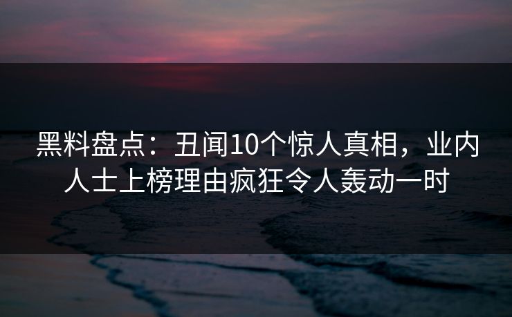黑料盘点：丑闻10个惊人真相，业内人士上榜理由疯狂令人轰动一时