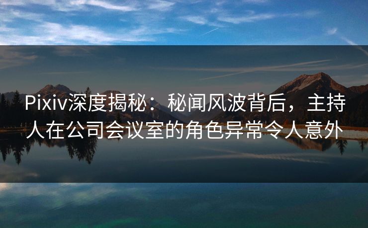 Pixiv深度揭秘：秘闻风波背后，主持人在公司会议室的角色异常令人意外