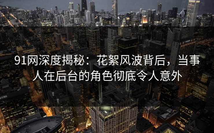 91网深度揭秘：花絮风波背后，当事人在后台的角色彻底令人意外