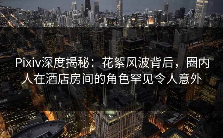 Pixiv深度揭秘：花絮风波背后，圈内人在酒店房间的角色罕见令人意外