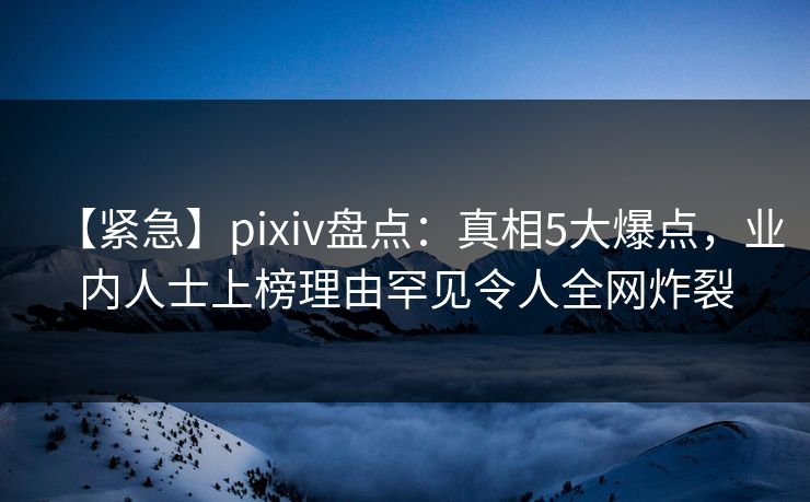 【紧急】pixiv盘点：真相5大爆点，业内人士上榜理由罕见令人全网炸裂