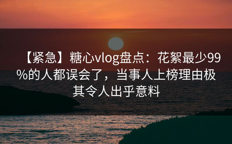 【紧急】糖心vlog盘点：花絮最少99%的人都误会了，当事人上榜理由极其令人出乎意料