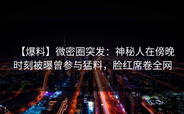 【爆料】微密圈突发：神秘人在傍晚时刻被曝曾参与猛料，脸红席卷全网