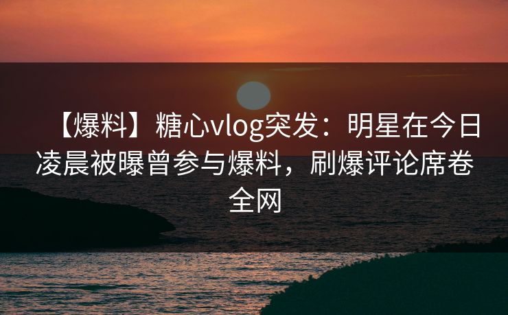 【爆料】糖心vlog突发：明星在今日凌晨被曝曾参与爆料，刷爆评论席卷全网
