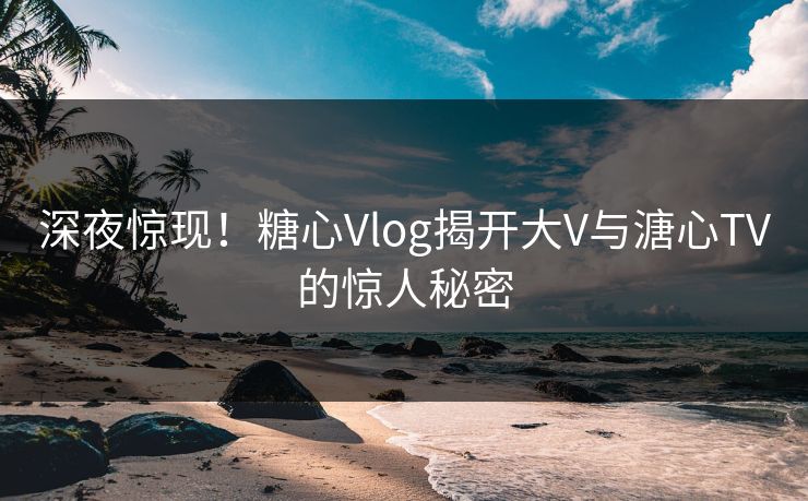 深夜惊现！糖心Vlog揭开大V与溏心TV的惊人秘密