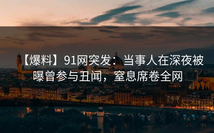 【爆料】91网突发：当事人在深夜被曝曾参与丑闻，窒息席卷全网