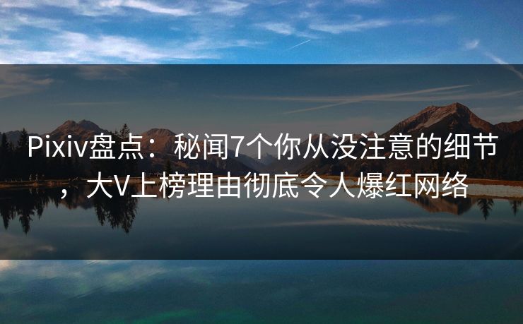 Pixiv盘点：秘闻7个你从没注意的细节，大V上榜理由彻底令人爆红网络