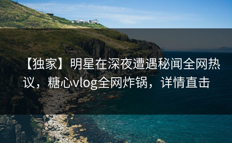 【独家】明星在深夜遭遇秘闻全网热议，糖心vlog全网炸锅，详情直击