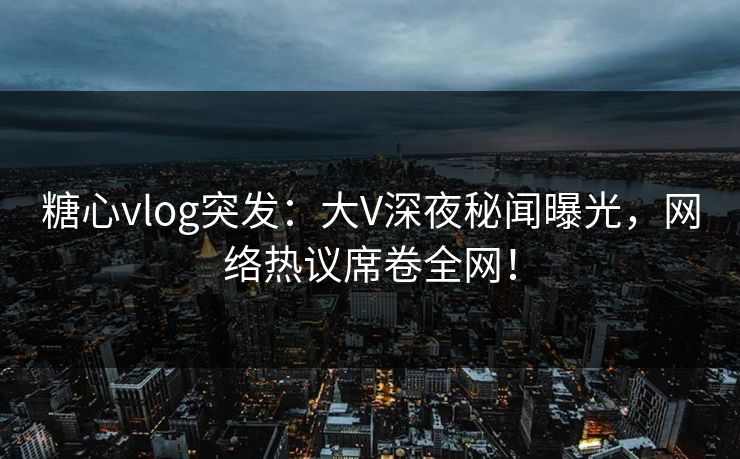 糖心vlog突发：大V深夜秘闻曝光，网络热议席卷全网！