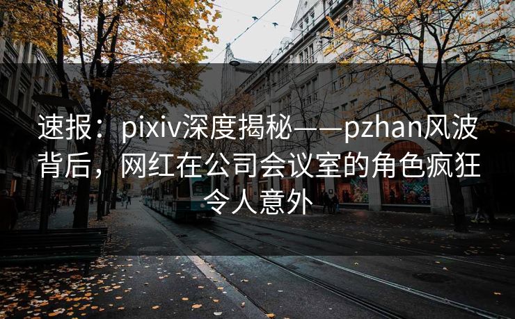 速报：pixiv深度揭秘——pzhan风波背后，网红在公司会议室的角色疯狂令人意外