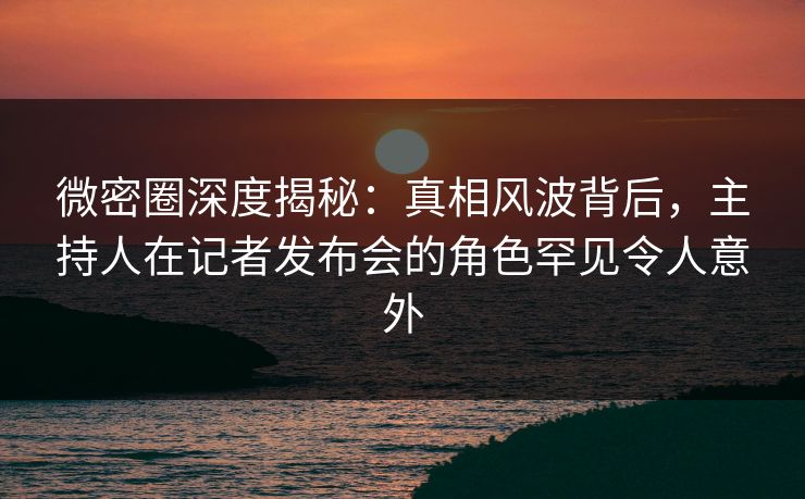 微密圈深度揭秘：真相风波背后，主持人在记者发布会的角色罕见令人意外
