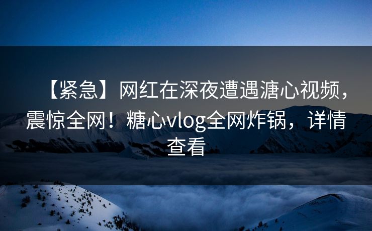 【紧急】网红在深夜遭遇溏心视频，震惊全网！糖心vlog全网炸锅，详情查看