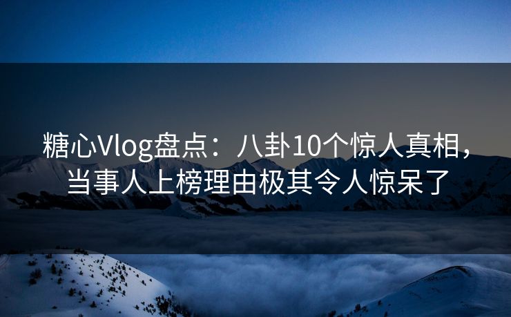 糖心Vlog盘点：八卦10个惊人真相，当事人上榜理由极其令人惊呆了