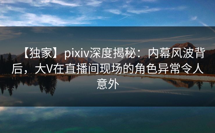 【独家】pixiv深度揭秘：内幕风波背后，大V在直播间现场的角色异常令人意外