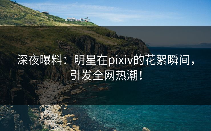 深夜曝料：明星在pixiv的花絮瞬间，引发全网热潮！