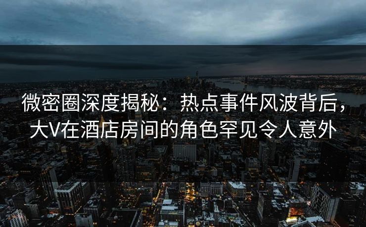微密圈深度揭秘：热点事件风波背后，大V在酒店房间的角色罕见令人意外