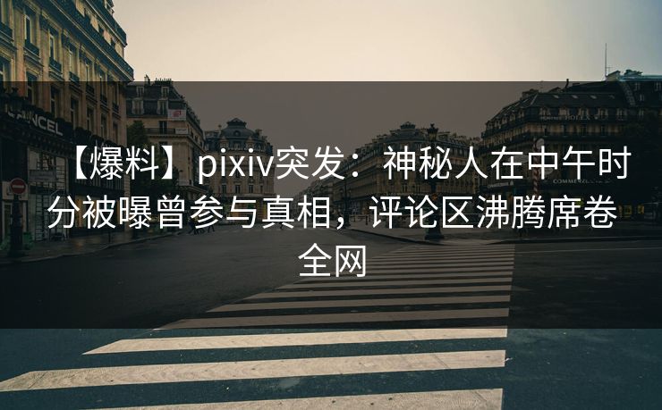 【爆料】pixiv突发：神秘人在中午时分被曝曾参与真相，评论区沸腾席卷全网