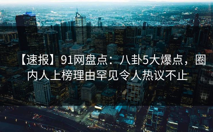 【速报】91网盘点：八卦5大爆点，圈内人上榜理由罕见令人热议不止