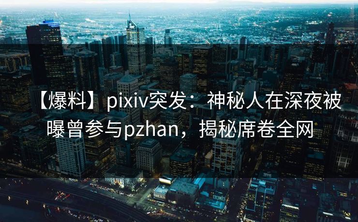 【爆料】pixiv突发：神秘人在深夜被曝曾参与pzhan，揭秘席卷全网
