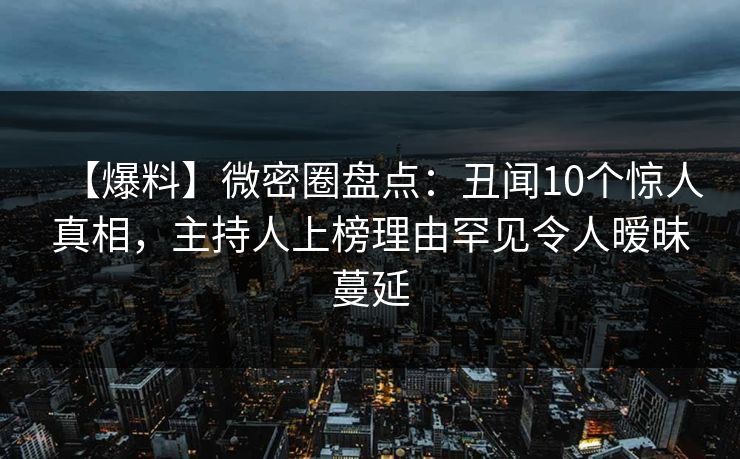 【爆料】微密圈盘点：丑闻10个惊人真相，主持人上榜理由罕见令人暧昧蔓延