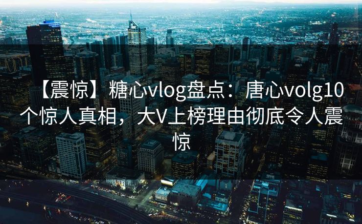【震惊】糖心vlog盘点：唐心volg10个惊人真相，大V上榜理由彻底令人震惊
