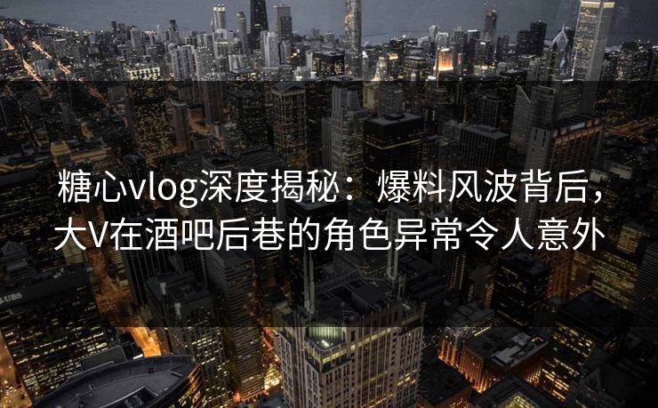 糖心vlog深度揭秘：爆料风波背后，大V在酒吧后巷的角色异常令人意外