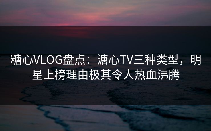 糖心VLOG盘点：溏心TV三种类型，明星上榜理由极其令人热血沸腾