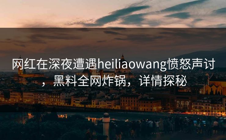 网红在深夜遭遇heiliaowang愤怒声讨，黑料全网炸锅，详情探秘