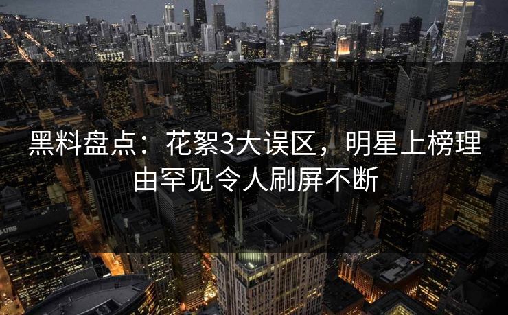 黑料盘点：花絮3大误区，明星上榜理由罕见令人刷屏不断