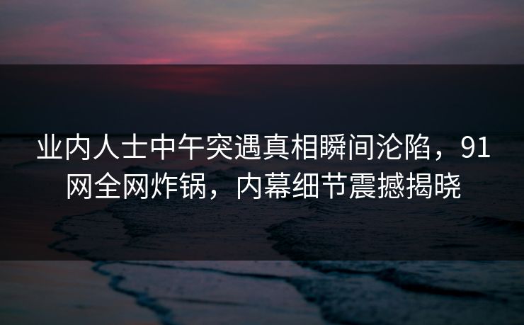 业内人士中午突遇真相瞬间沦陷，91网全网炸锅，内幕细节震撼揭晓