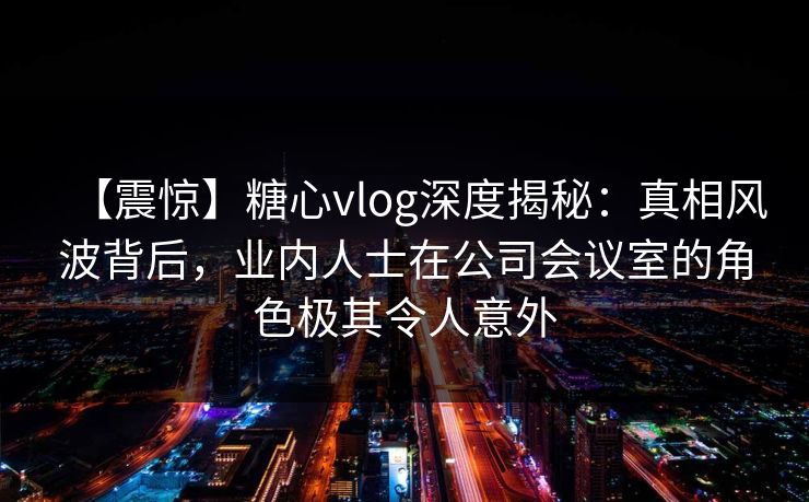 【震惊】糖心vlog深度揭秘：真相风波背后，业内人士在公司会议室的角色极其令人意外