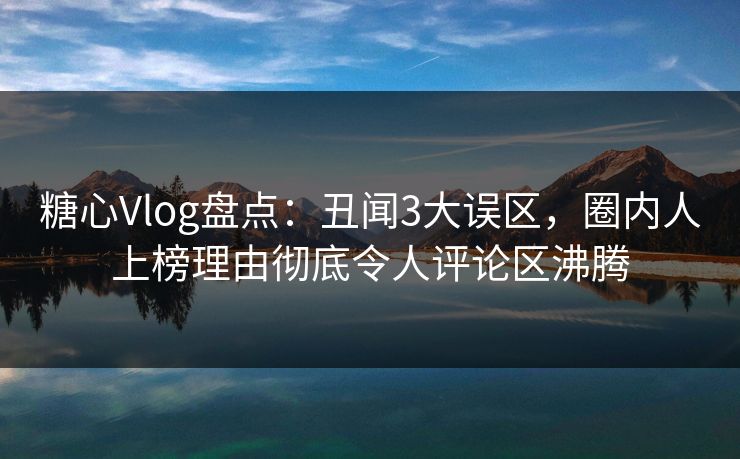 糖心Vlog盘点：丑闻3大误区，圈内人上榜理由彻底令人评论区沸腾