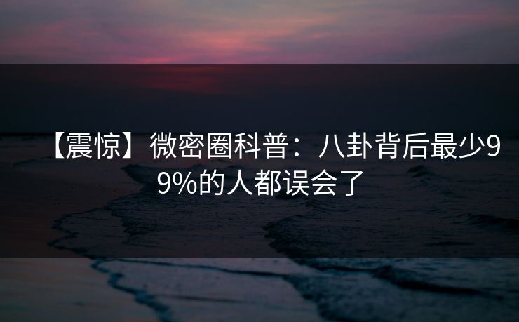 【震惊】微密圈科普：八卦背后最少99%的人都误会了