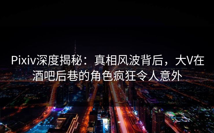 Pixiv深度揭秘：真相风波背后，大V在酒吧后巷的角色疯狂令人意外