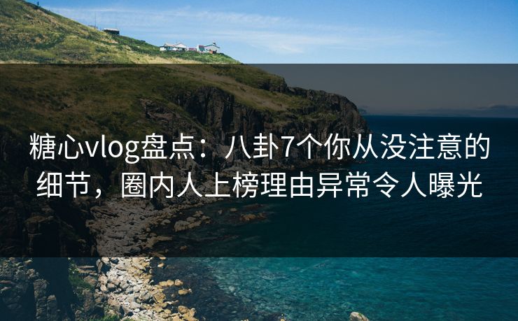糖心vlog盘点：八卦7个你从没注意的细节，圈内人上榜理由异常令人曝光