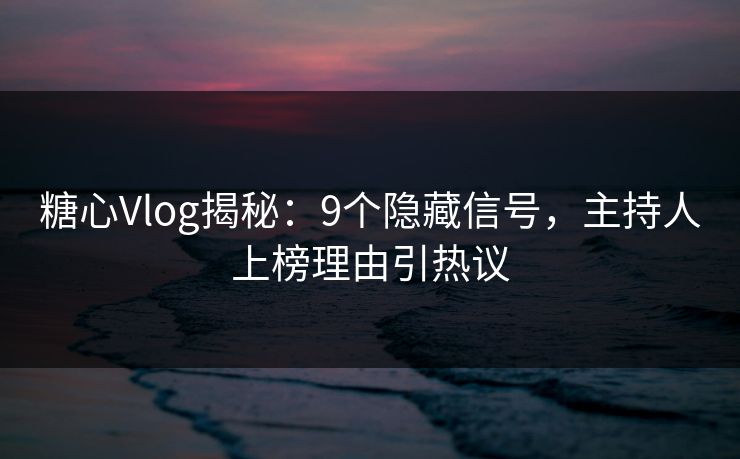 糖心Vlog揭秘：9个隐藏信号，主持人上榜理由引热议