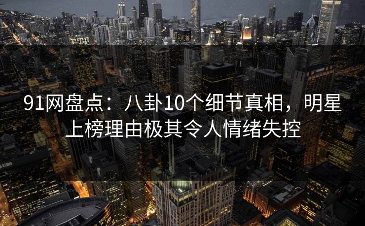 91网盘点：八卦10个细节真相，明星上榜理由极其令人情绪失控
