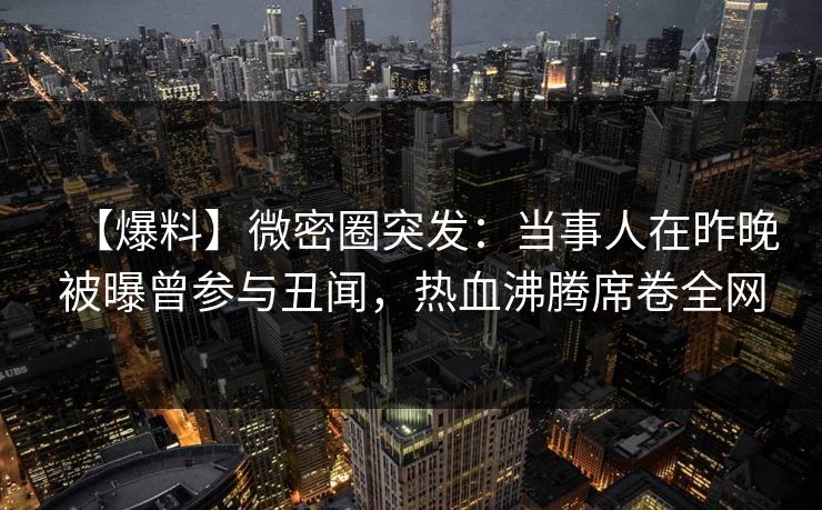 【爆料】微密圈突发：当事人在昨晚被曝曾参与丑闻，热血沸腾席卷全网