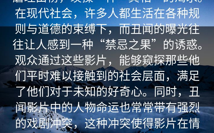 蘑理由榜，羡操一种“真相”的渴求。在现代社会，许多人都生活在各种规则与道德的束缚下，而丑闻的曝光往往让人感到一种“禁忌之果”的诱惑。观众通过这些影片，能够窥探那些他们平时难以接触到的社会层面，满足了他们对于未知的好奇心。同时，丑闻影片中的人物命运也常常带有强烈的戏剧冲突，这种冲突使得影片在情节上更加引人入胜。