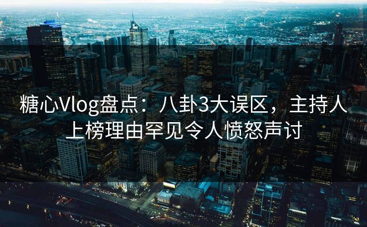 糖心Vlog盘点：八卦3大误区，主持人上榜理由罕见令人愤怒声讨