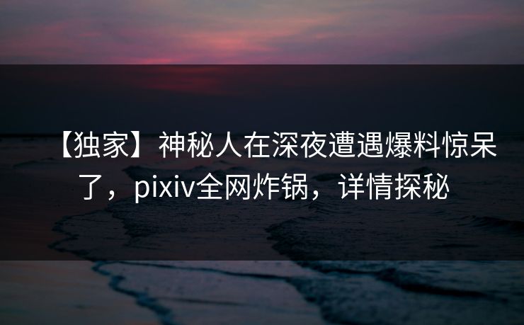 【独家】神秘人在深夜遭遇爆料惊呆了，pixiv全网炸锅，详情探秘