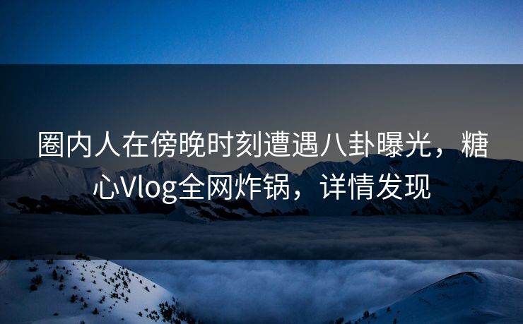圈内人在傍晚时刻遭遇八卦曝光，糖心Vlog全网炸锅，详情发现