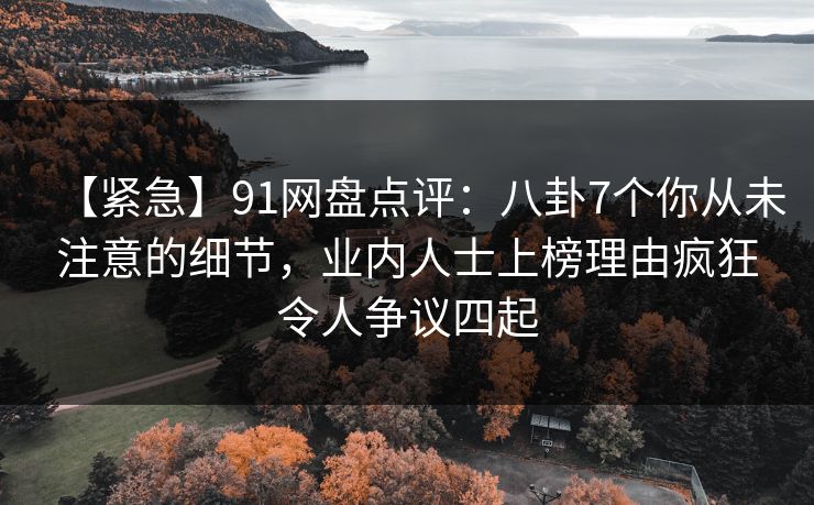 【紧急】91网盘点评：八卦7个你从未注意的细节，业内人士上榜理由疯狂令人争议四起