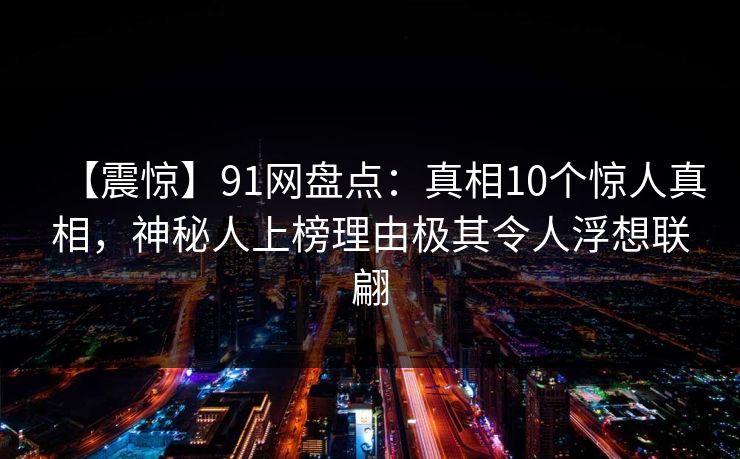【震惊】91网盘点：真相10个惊人真相，神秘人上榜理由极其令人浮想联翩